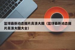 篮球最新动态图片高清大图（篮球最新动态图片高清大图大全）