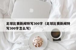 足球比赛新闻特写300字（足球比赛新闻特写300字怎么写）