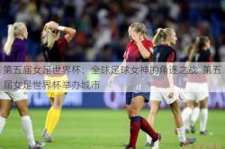 第五届女足世界杯：全球足球女神的角逐之战  第五届女足世界杯举办城市