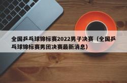 全国乒乓球锦标赛2022男子决赛（全国乒乓球锦标赛男团决赛最新消息）