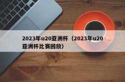 2023年u20亚洲杯（2023年u20亚洲杯比赛回放）