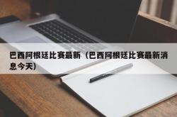 巴西阿根廷比赛最新（巴西阿根廷比赛最新消息今天）